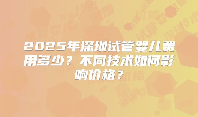 2025年深圳试管婴儿费用多少？不同技术如何影响价格？