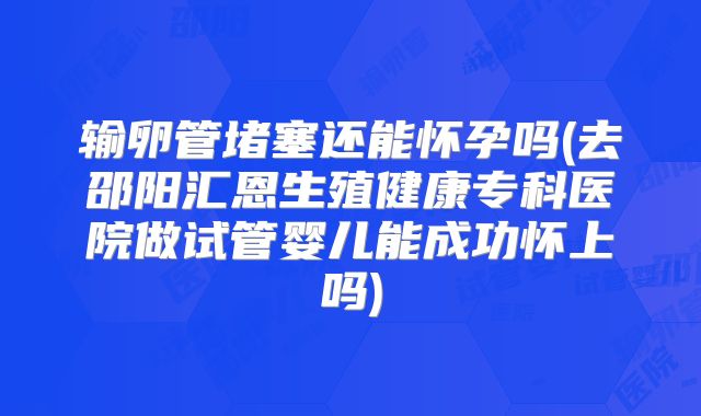 输卵管堵塞还能怀孕吗(去邵阳汇恩生殖健康专科医院做试管婴儿能成功怀上吗)