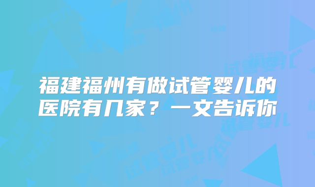 福建福州有做试管婴儿的医院有几家？一文告诉你
