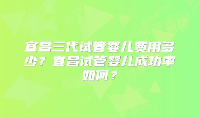 宜昌三代试管婴儿费用多少?宜昌试管婴儿成功率如何?