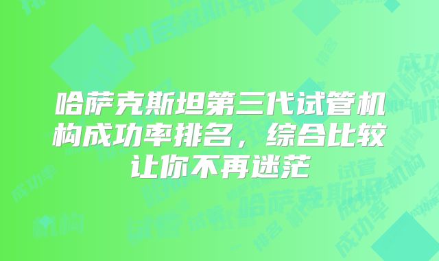 哈萨克斯坦第三代试管机构成功率排名,综合比较让你不再迷茫