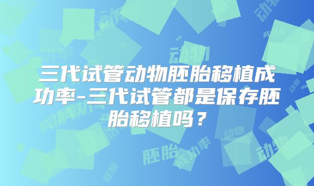 三代试管动物胚胎移植成功率-三代试管都是保存胚胎移植吗?
