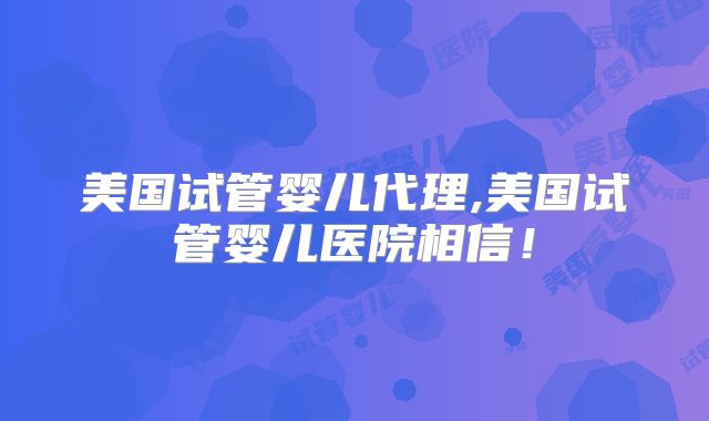 美国试管婴儿代理,美国试管婴儿医院相信!