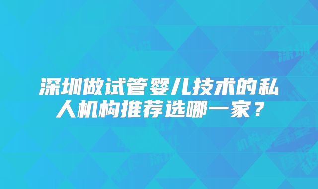 深圳做试管婴儿技术的私人机构推荐选哪一家?