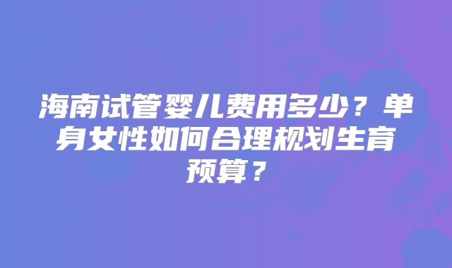 海南试管婴儿费用多少?单身女性如何合理规划生育预算?