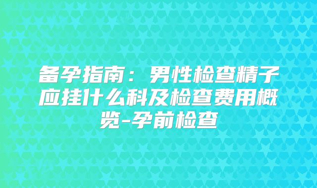 备孕指南:男性检查精子应挂什么科及检查费用概览-孕前检查