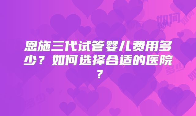 恩施三代试管婴儿费用多少？如何选择合适的医院？