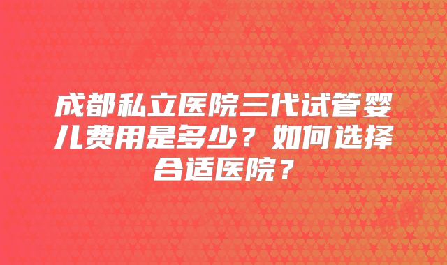 成都私立医院三代试管婴儿费用是多少?如何选择合适医院?