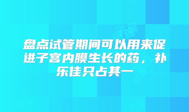 盘点试管期间可以用来促进子宫内膜生长的药，补乐佳只占其一