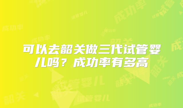 可以去韶关做三代试管婴儿吗？成功率有多高