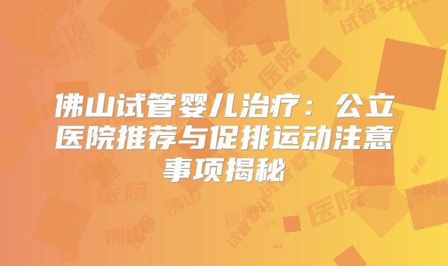 佛山试管婴儿治疗:公立医院推荐与促排运动注意事项揭秘
