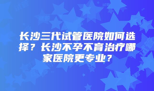 长沙三代试管医院如何选择？长沙不孕不育治疗哪家医院更专业？