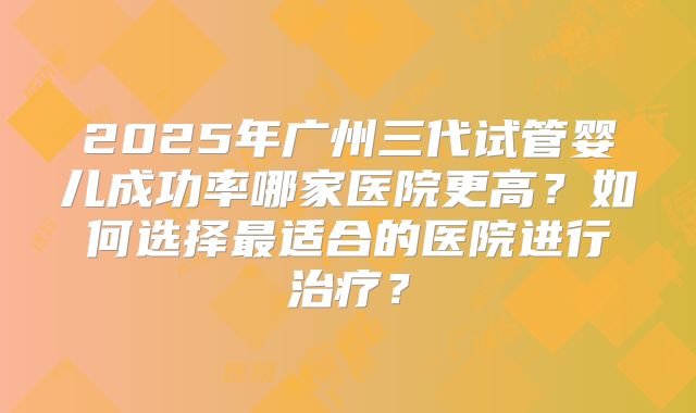 2025年广州三代试管婴儿成功率哪家医院更高?如何选择最适合的医院进行治疗?