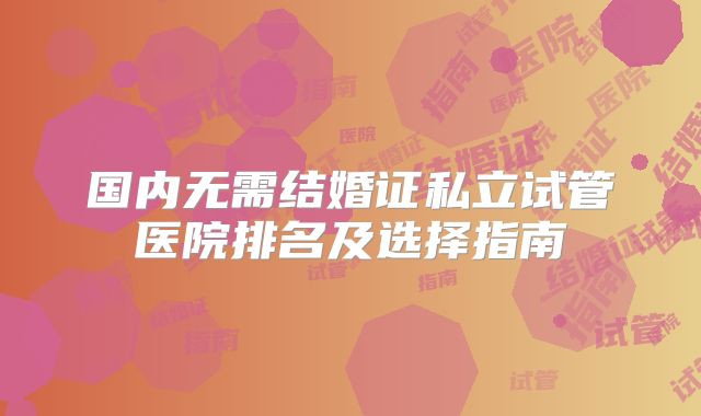 国内无需结婚证私立试管医院排名及选择指南