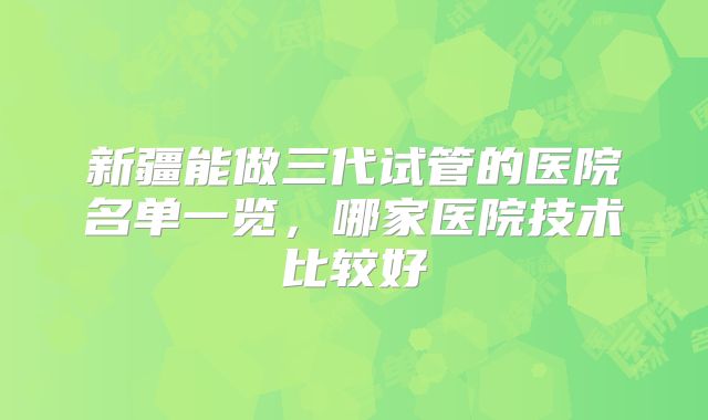 新疆能做三代试管的医院名单一览,哪家医院技术比较好
