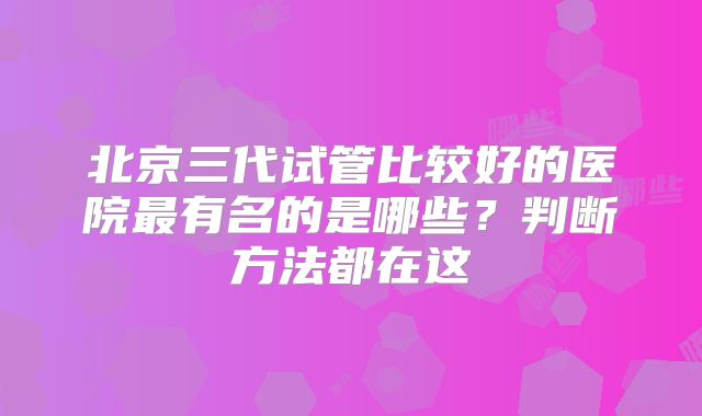 北京三代试管比较好的医院最有名的是哪些？判断方法都在这