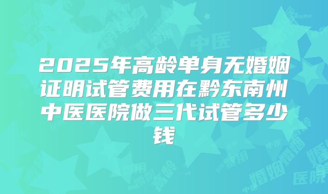 2025年高龄单身无婚姻证明试管费用在黔东南州中医医院做三代试管多少钱