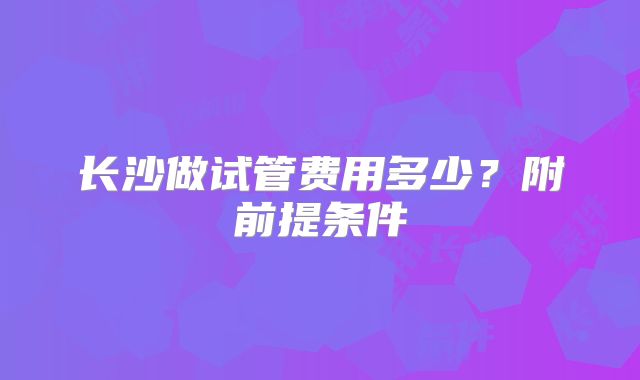 长沙做试管费用多少？附前提条件