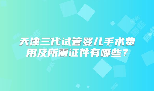 天津三代试管婴儿手术费用及所需证件有哪些?