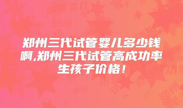 郑州三代试管婴儿多少钱啊,郑州三代试管高成功率生孩子价格!