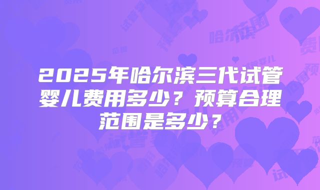 2025年哈尔滨三代试管婴儿费用多少?预算合理范围是多少?