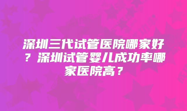 深圳三代试管医院哪家好?深圳试管婴儿成功率哪家医院高?
