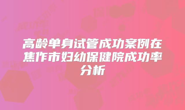 高龄单身试管成功案例在焦作市妇幼保健院成功率分析