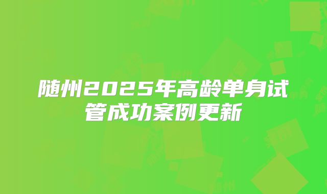 随州2025年高龄单身试管成功案例更新