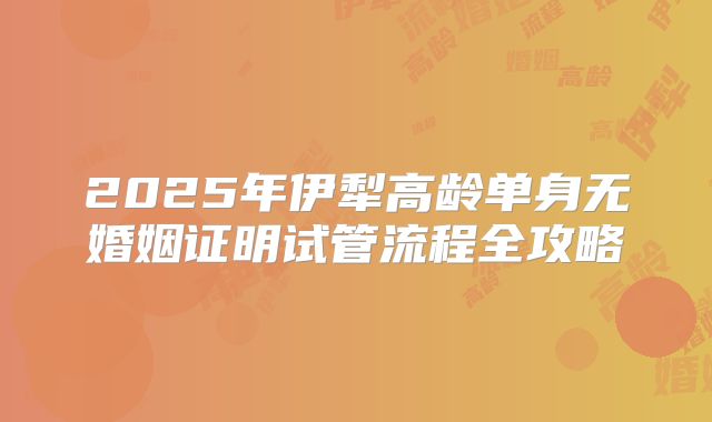 2025年伊犁高龄单身无婚姻证明试管流程全攻略