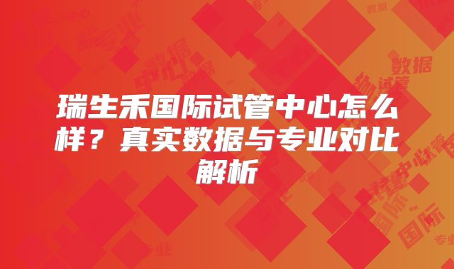 瑞生禾国际试管中心怎么样?真实数据与专业对比解析