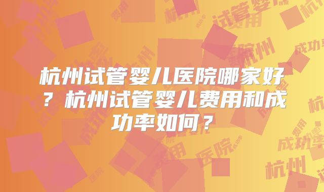 杭州试管婴儿医院哪家好?杭州试管婴儿费用和成功率如何?
