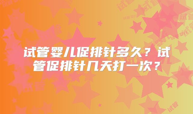 试管婴儿促排针多久?试管促排针几天打一次?