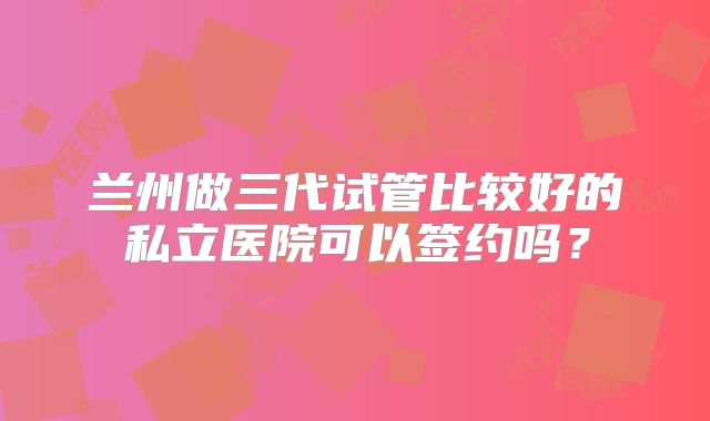 兰州做三代试管比较好的私立医院可以签约吗?