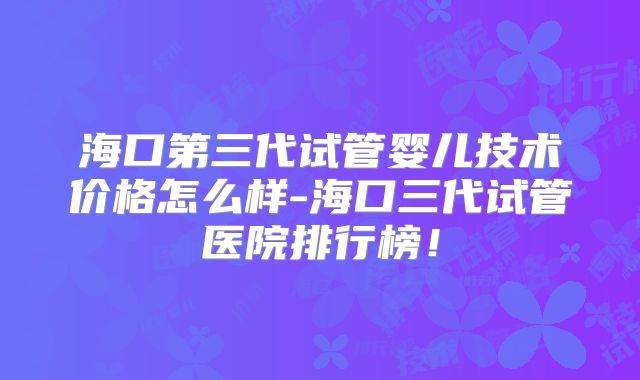 海口第三代试管婴儿技术价格怎么样-海口三代试管医院排行榜!