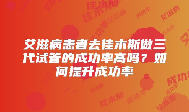 艾滋病患者去佳木斯做三代试管的成功率高吗?如何提升成功率