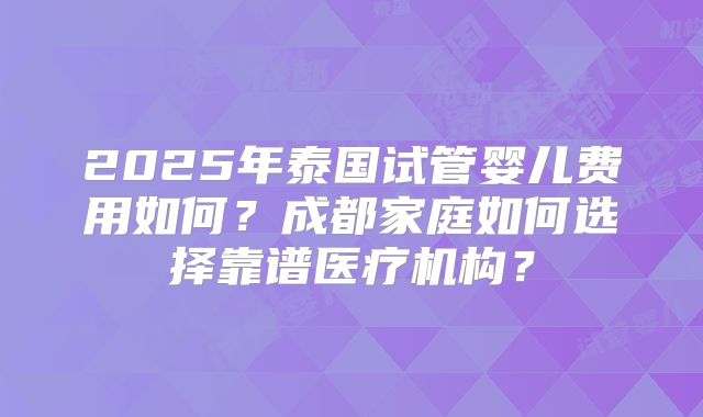 2025年泰国试管婴儿费用如何?成都家庭如何选择靠谱医疗机构?
