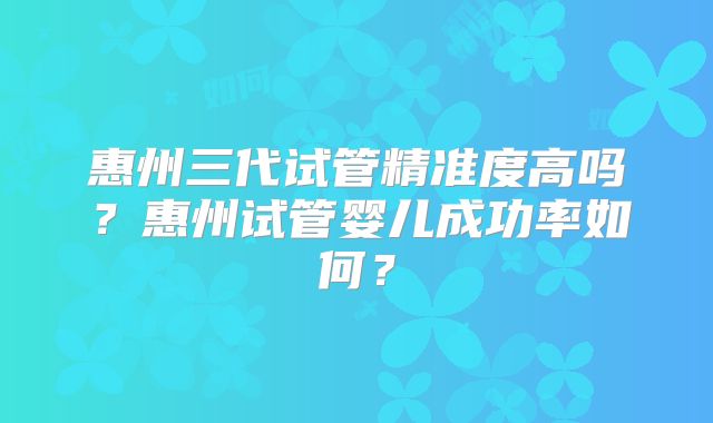 惠州三代试管精准度高吗?惠州试管婴儿成功率如何?