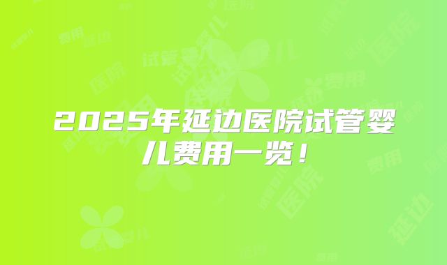 2025年延边医院试管婴儿费用一览！