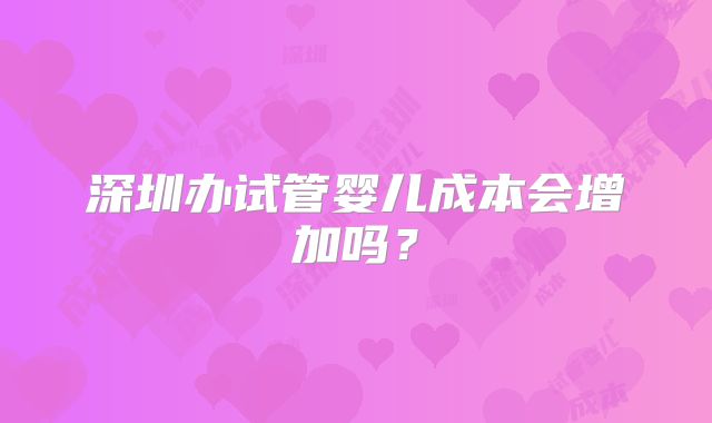 深圳办试管婴儿成本会增加吗?