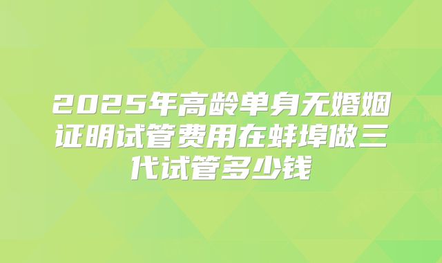 2025年高龄单身无婚姻证明试管费用在蚌埠做三代试管多少钱
