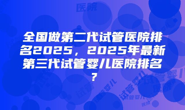 全国做第二代试管医院排名2025,2025年最新第三代试管婴儿医院排名?