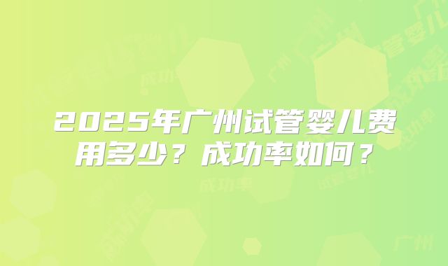2025年广州试管婴儿费用多少?成功率如何?