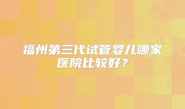 福州第三代试管婴儿哪家医院比较好？