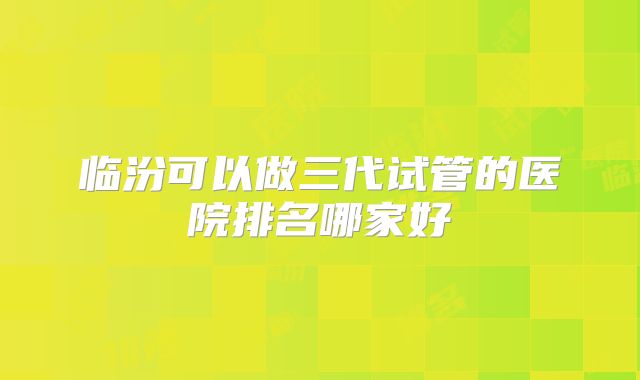 临汾可以做三代试管的医院排名哪家好