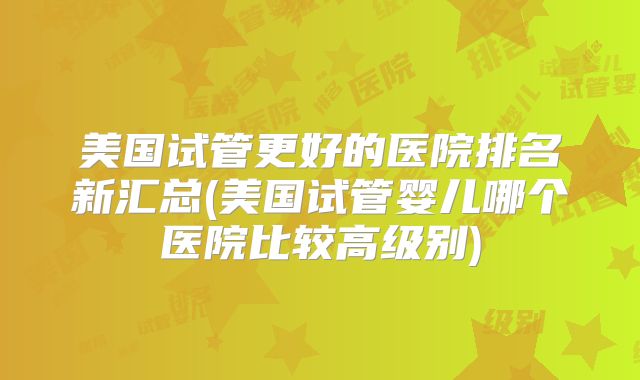 美国试管更好的医院排名新汇总(美国试管婴儿哪个医院比较高级别)