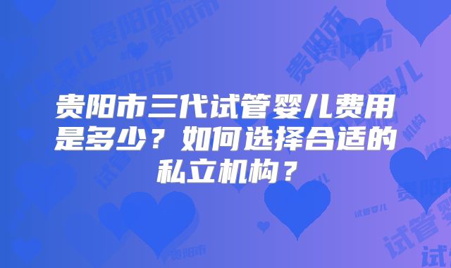 贵阳市三代试管婴儿费用是多少?如何选择合适的私立机构?
