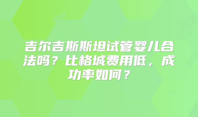 吉尔吉斯斯坦试管婴儿合法吗?比格城费用低,成功率如何?