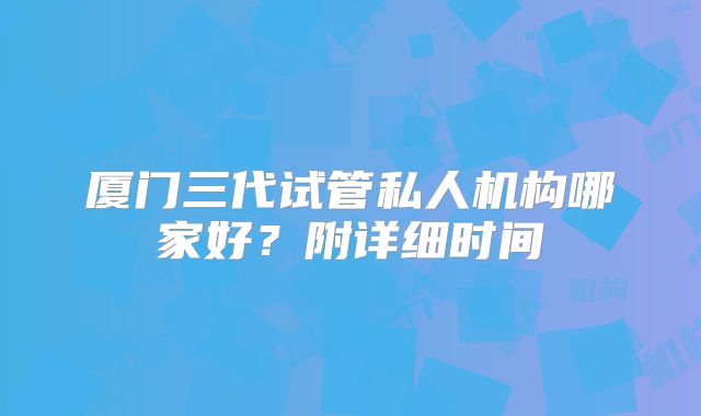 厦门三代试管私人机构哪家好?附详细时间