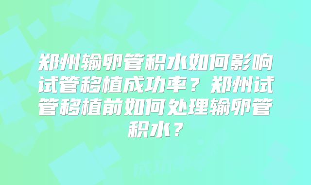 郑州输卵管积水如何影响试管移植成功率?郑州试管移植前如何处理输卵管积水?
