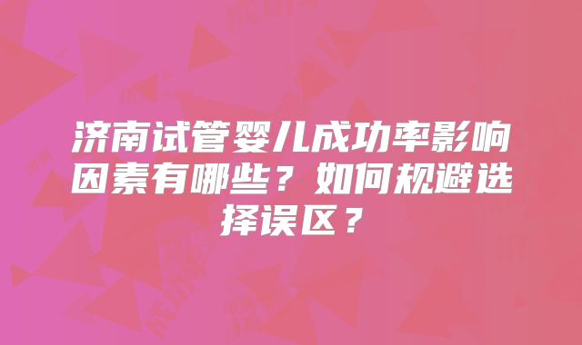 济南试管婴儿成功率影响因素有哪些?如何规避选择误区?